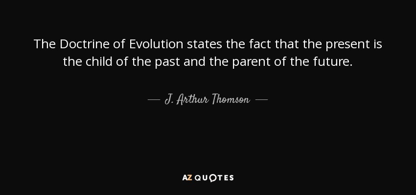 The Doctrine of Evolution states the fact that the present is the child of the past and the parent of the future. - J. Arthur Thomson