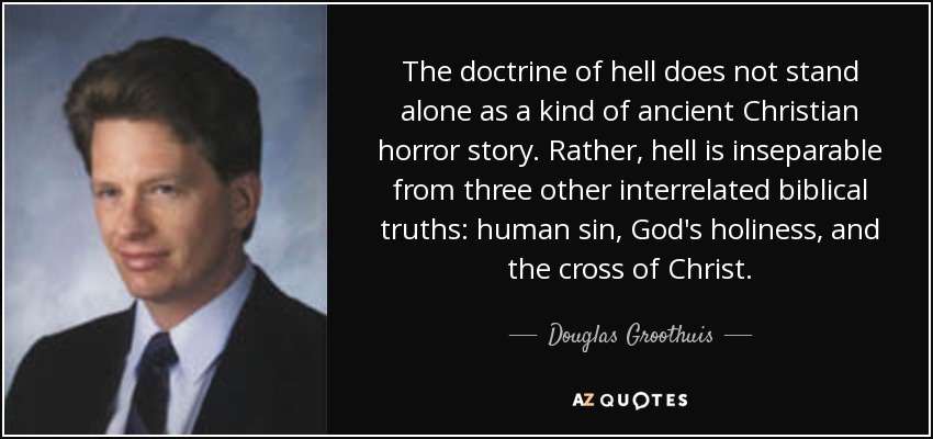 The doctrine of hell does not stand alone as a kind of ancient Christian horror story. Rather, hell is inseparable from three other interrelated biblical truths: human sin, God's holiness, and the cross of Christ. - Douglas Groothuis