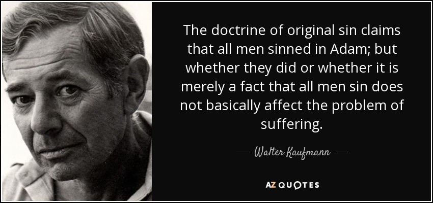 The doctrine of original sin claims that all men sinned in Adam; but whether they did or whether it is merely a fact that all men sin does not basically affect the problem of suffering. - Walter Kaufmann