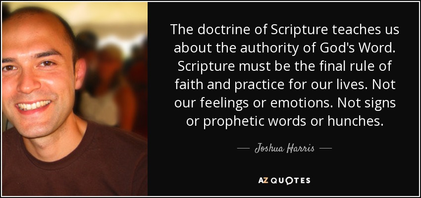 The doctrine of Scripture teaches us about the authority of God's Word. Scripture must be the final rule of faith and practice for our lives. Not our feelings or emotions. Not signs or prophetic words or hunches. - Joshua Harris