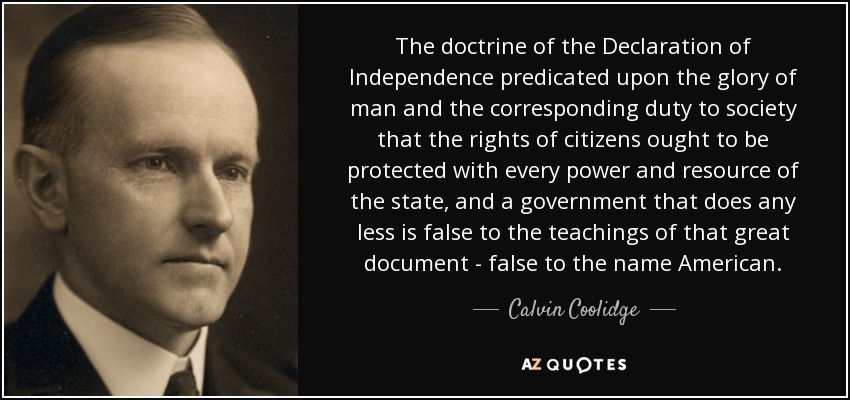 The doctrine of the Declaration of Independence predicated upon the glory of man and the corresponding duty to society that the rights of citizens ought to be protected with every power and resource of the state, and a government that does any less is false to the teachings of that great document - false to the name American. - Calvin Coolidge