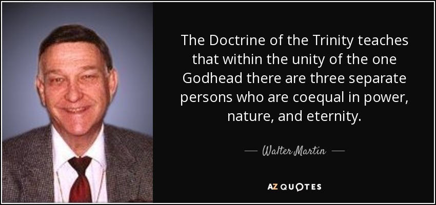 The Doctrine of the Trinity teaches that within the unity of the one Godhead there are three separate persons who are coequal in power, nature, and eternity. - Walter Martin