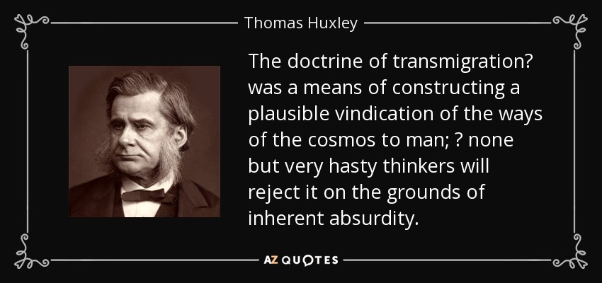 The doctrine of transmigration was a means of constructing a plausible vindication of the ways of the cosmos to man;  none but very hasty thinkers will reject it on the grounds of inherent absurdity. - Thomas Huxley