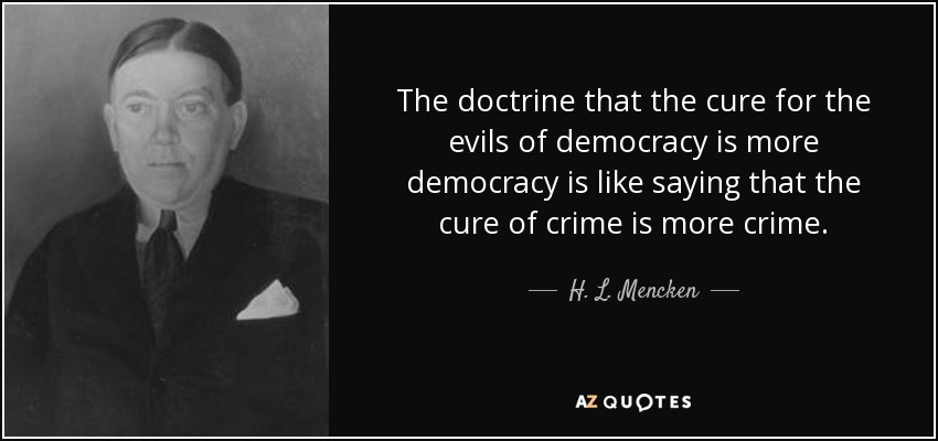 The doctrine that the cure for the evils of democracy is more democracy is like saying that the cure of crime is more crime. - H. L. Mencken