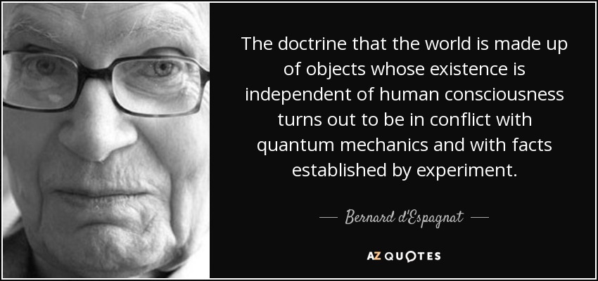 The doctrine that the world is made up of objects whose existence is independent of human consciousness turns out to be in conflict with quantum mechanics and with facts established by experiment. - Bernard d'Espagnat