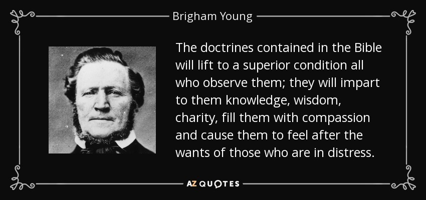 The doctrines contained in the Bible will lift to a superior condition all who observe them; they will impart to them knowledge, wisdom, charity, fill them with compassion and cause them to feel after the wants of those who are in distress. - Brigham Young