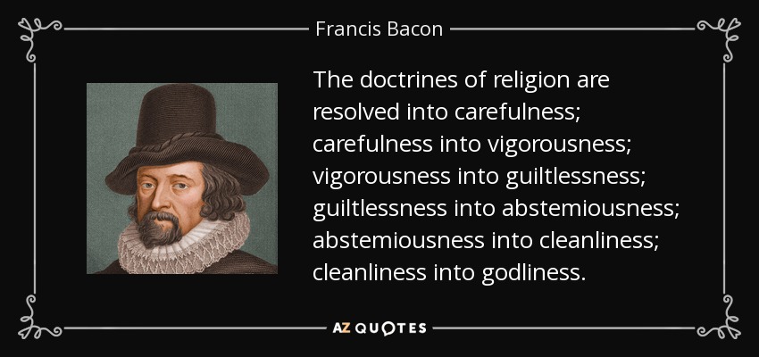 The doctrines of religion are resolved into carefulness; carefulness into vigorousness; vigorousness into guiltlessness; guiltlessness into abstemiousness; abstemiousness into cleanliness; cleanliness into godliness. - Francis Bacon