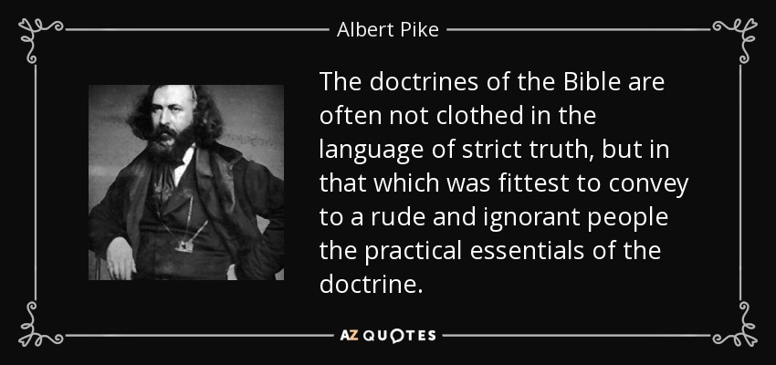 The doctrines of the Bible are often not clothed in the language of strict truth, but in that which was fittest to convey to a rude and ignorant people the practical essentials of the doctrine. - Albert Pike