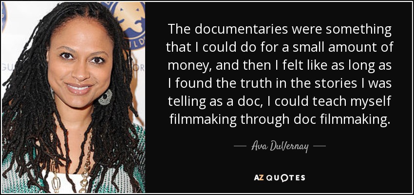 The documentaries were something that I could do for a small amount of money, and then I felt like as long as I found the truth in the stories I was telling as a doc, I could teach myself filmmaking through doc filmmaking. - Ava DuVernay