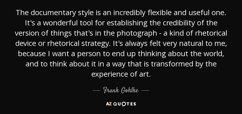 The documentary style is an incredibly flexible and useful one. It's a wonderful tool for establishing the credibility of the version of things that's in the photograph - a kind of rhetorical device or rhetorical strategy. It's always felt very natural to me, because I want a person to end up thinking about the world, and to think about it in a way that is transformed by the experience of art. - Frank Gohlke