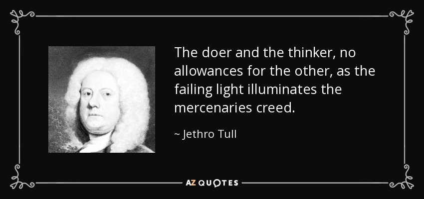 The doer and the thinker, no allowances for the other, as the failing light illuminates the mercenaries creed. - Jethro Tull