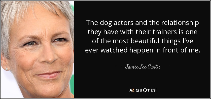 The dog actors and the relationship they have with their trainers is one of the most beautiful things I've ever watched happen in front of me. - Jamie Lee Curtis