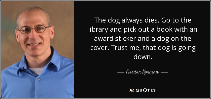 The dog always dies. Go to the library and pick out a book with an award sticker and a dog on the cover. Trust me, that dog is going down. - Gordon Korman