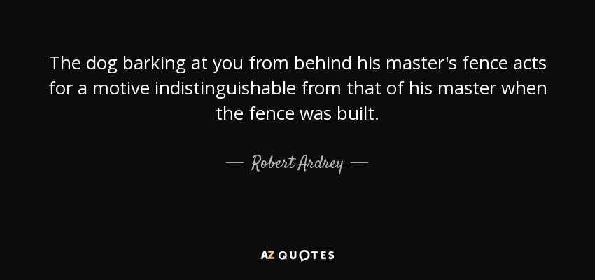 The dog barking at you from behind his master's fence acts for a motive indistinguishable from that of his master when the fence was built. - Robert Ardrey