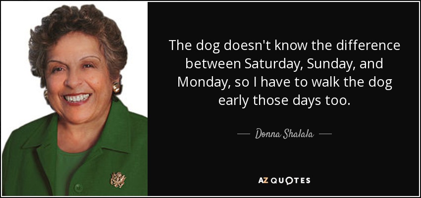 The dog doesn't know the difference between Saturday, Sunday, and Monday, so I have to walk the dog early those days too. - Donna Shalala