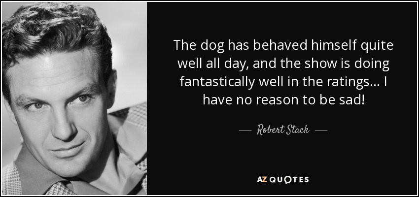 The dog has behaved himself quite well all day, and the show is doing fantastically well in the ratings... I have no reason to be sad! - Robert Stack