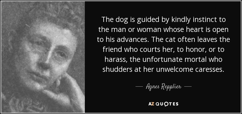 The dog is guided by kindly instinct to the man or woman whose heart is open to his advances. The cat often leaves the friend who courts her, to honor, or to harass, the unfortunate mortal who shudders at her unwelcome caresses. - Agnes Repplier