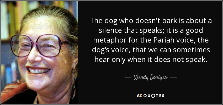 The dog who doesn't bark is about a silence that speaks; it is a good metaphor for the Pariah voice, the dog's voice, that we can sometimes hear only when it does not speak. - Wendy Doniger