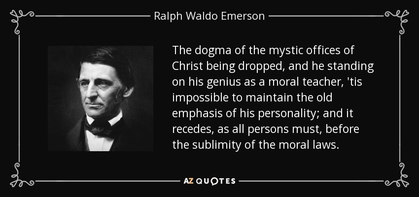 The dogma of the mystic offices of Christ being dropped, and he standing on his genius as a moral teacher, 'tis impossible to maintain the old emphasis of his personality; and it recedes, as all persons must, before the sublimity of the moral laws. - Ralph Waldo Emerson
