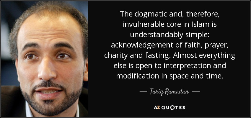 The dogmatic and, therefore, invulnerable core in Islam is understandably simple: acknowledgement of faith, prayer, charity and fasting. Almost everything else is open to interpretation and modification in space and time. - Tariq Ramadan