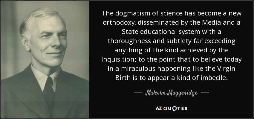 The dogmatism of science has become a new orthodoxy, disseminated by the Media and a State educational system with a thoroughness and subtlety far exceeding anything of the kind achieved by the Inquisition; to the point that to believe today in a miraculous happening like the Virgin Birth is to appear a kind of imbecile. - Malcolm Muggeridge