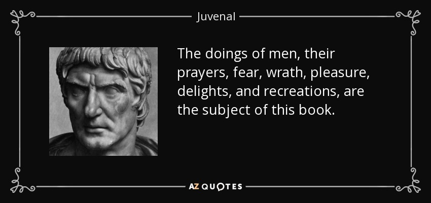 The doings of men, their prayers, fear, wrath, pleasure, delights, and recreations, are the subject of this book. - Juvenal