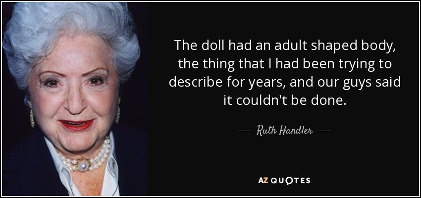 The doll had an adult shaped body, the thing that I had been trying to describe for years, and our guys said it couldn't be done. - Ruth Handler
