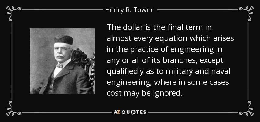The dollar is the final term in almost every equation which arises in the practice of engineering in any or all of its branches, except qualifiedly as to military and naval engineering, where in some cases cost may be ignored. - Henry R. Towne