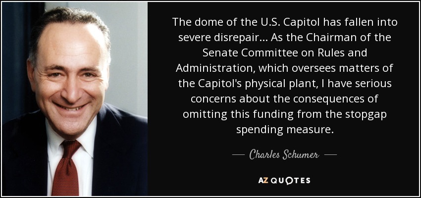 The dome of the U.S. Capitol has fallen into severe disrepair... As the Chairman of the Senate Committee on Rules and Administration, which oversees matters of the Capitol's physical plant, I have serious concerns about the consequences of omitting this funding from the stopgap spending measure. - Charles Schumer