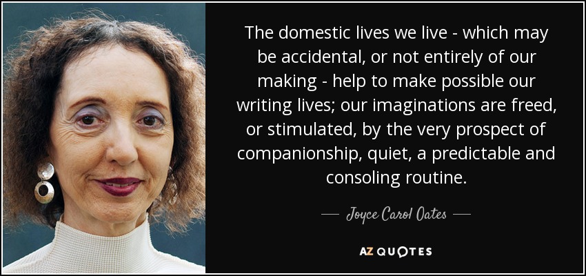 The domestic lives we live - which may be accidental, or not entirely of our making - help to make possible our writing lives; our imaginations are freed, or stimulated, by the very prospect of companionship, quiet, a predictable and consoling routine. - Joyce Carol Oates