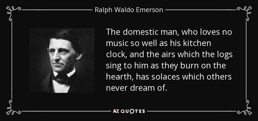 The domestic man, who loves no music so well as his kitchen clock, and the airs which the logs sing to him as they burn on the hearth, has solaces which others never dream of. - Ralph Waldo Emerson