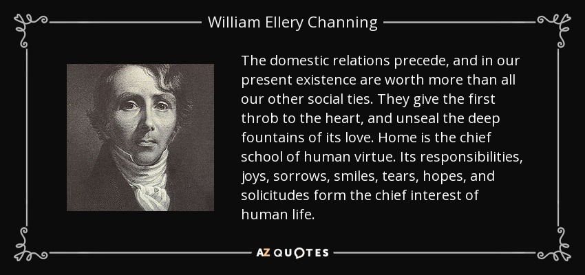 The domestic relations precede, and in our present existence are worth more than all our other social ties. They give the first throb to the heart, and unseal the deep fountains of its love. Home is the chief school of human virtue. Its responsibilities, joys, sorrows, smiles, tears, hopes, and solicitudes form the chief interest of human life. - William Ellery Channing