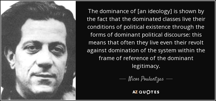 The dominance of [an ideology] is shown by the fact that the dominated classes live their conditions of political existence through the forms of dominant political discourse: this means that often they live even their revolt against domination of the system within the frame of reference of the dominant legitimacy. - Nicos Poulantzas