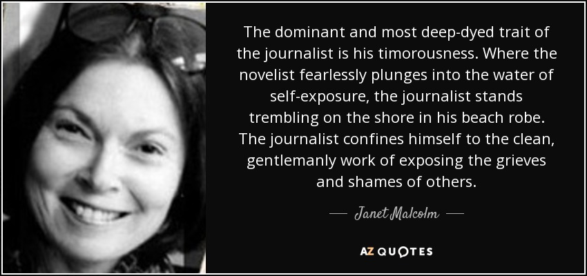 The dominant and most deep-dyed trait of the journalist is his timorousness. Where the novelist fearlessly plunges into the water of self-exposure, the journalist stands trembling on the shore in his beach robe. The journalist confines himself to the clean, gentlemanly work of exposing the grieves and shames of others. - Janet Malcolm