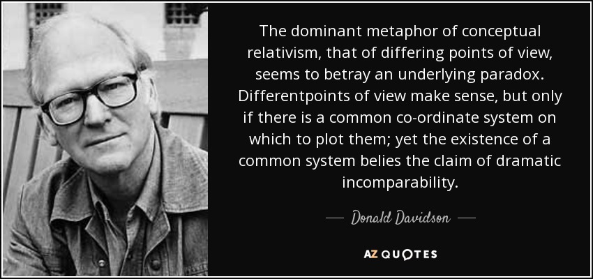 The dominant metaphor of conceptual relativism, that of differing points of view, seems to betray an underlying paradox. Differentpoints of view make sense, but only if there is a common co-ordinate system on which to plot them; yet the existence of a common system belies the claim of dramatic incomparability. - Donald Davidson