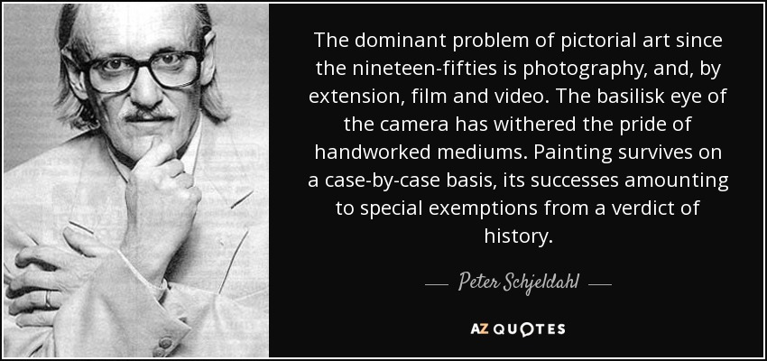 The dominant problem of pictorial art since the nineteen-fifties is photography, and, by extension, film and video. The basilisk eye of the camera has withered the pride of handworked mediums. Painting survives on a case-by-case basis, its successes amounting to special exemptions from a verdict of history. - Peter Schjeldahl