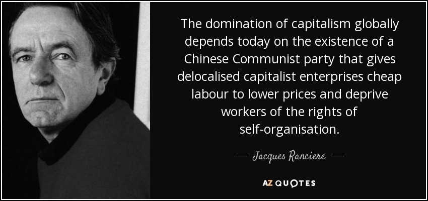 The domination of capitalism globally depends today on the existence of a Chinese Communist party that gives delocalised capitalist enterprises cheap labour to lower prices and deprive workers of the rights of self-organisation. - Jacques Ranciere