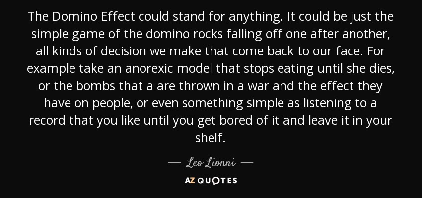 The Domino Effect could stand for anything. It could be just the simple game of the domino rocks falling off one after another, all kinds of decision we make that come back to our face. For example take an anorexic model that stops eating until she dies, or the bombs that a are thrown in a war and the effect they have on people, or even something simple as listening to a record that you like until you get bored of it and leave it in your shelf. - Leo Lionni