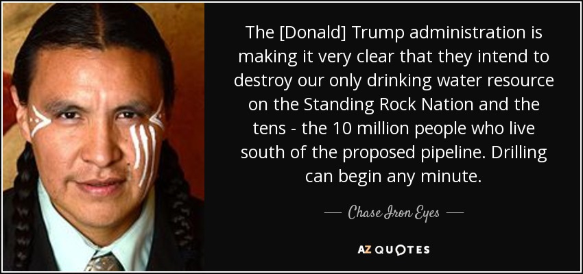 The [Donald] Trump administration is making it very clear that they intend to destroy our only drinking water resource on the Standing Rock Nation and the tens - the 10 million people who live south of the proposed pipeline. Drilling can begin any minute. - Chase Iron Eyes