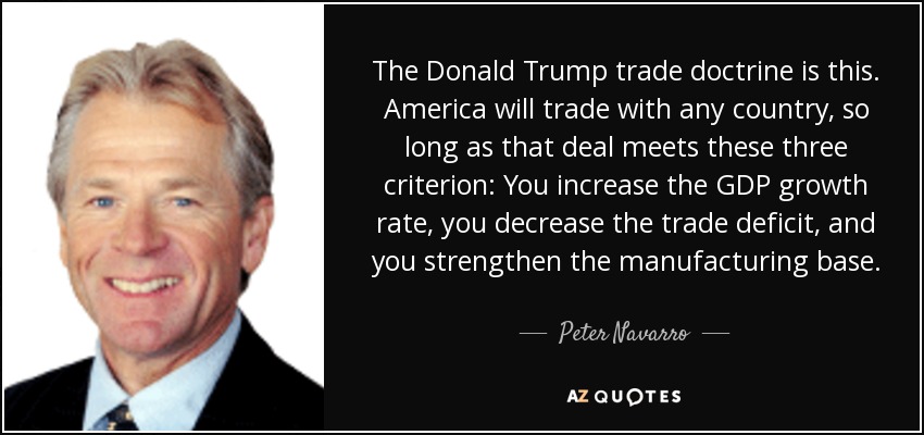 The Donald Trump trade doctrine is this. America will trade with any country, so long as that deal meets these three criterion: You increase the GDP growth rate, you decrease the trade deficit, and you strengthen the manufacturing base. - Peter Navarro