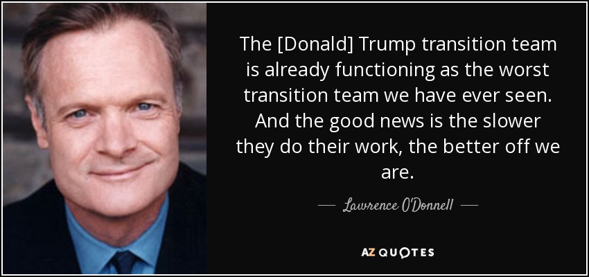 The [Donald] Trump transition team is already functioning as the worst transition team we have ever seen. And the good news is the slower they do their work, the better off we are. - Lawrence O'Donnell