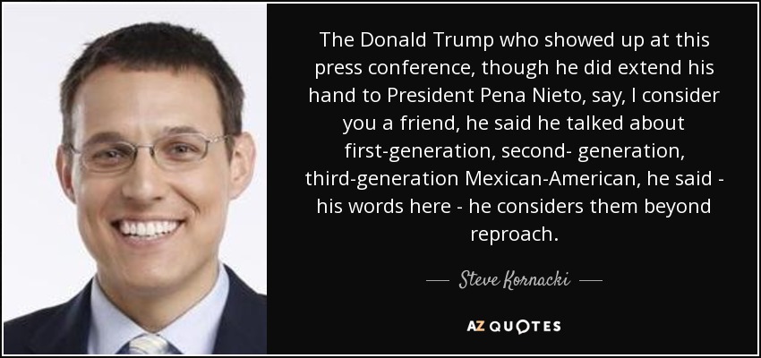The Donald Trump who showed up at this press conference, though he did extend his hand to President Pena Nieto, say, I consider you a friend, he said he talked about first-generation, second- generation, third-generation Mexican-American, he said - his words here - he considers them beyond reproach. - Steve Kornacki