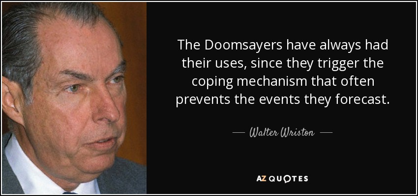 The Doomsayers have always had their uses, since they trigger the coping mechanism that often prevents the events they forecast. - Walter Wriston