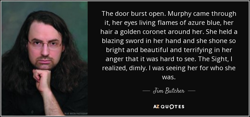 The door burst open. Murphy came through it, her eyes living flames of azure blue, her hair a golden coronet around her. She held a blazing sword in her hand and she shone so bright and beautiful and terrifying in her anger that it was hard to see. The Sight, I realized, dimly. I was seeing her for who she was. - Jim Butcher