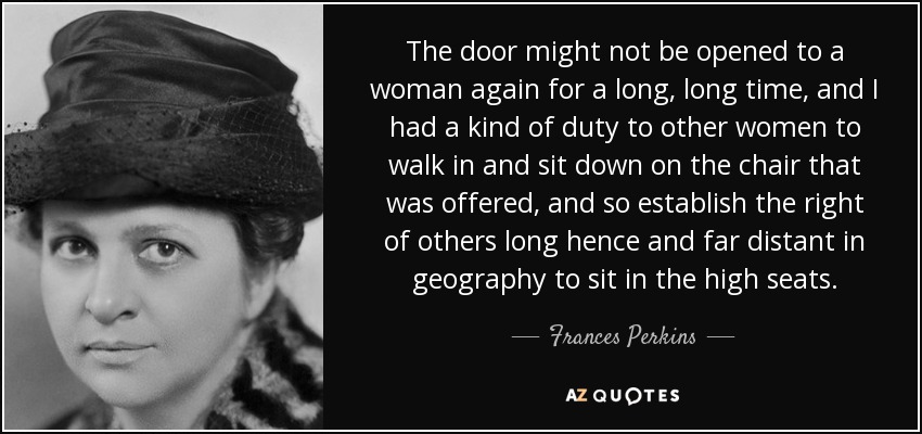 The door might not be opened to a woman again for a long, long time, and I had a kind of duty to other women to walk in and sit down on the chair that was offered, and so establish the right of others long hence and far distant in geography to sit in the high seats. - Frances Perkins