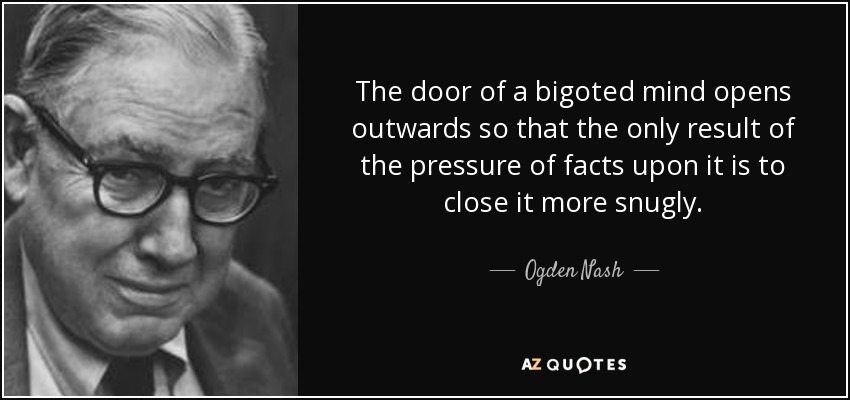 The door of a bigoted mind opens outwards so that the only result of the pressure of facts upon it is to close it more snugly. - Ogden Nash