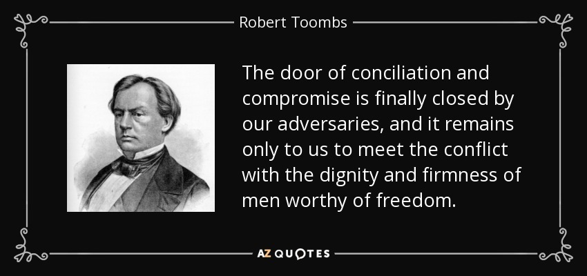 The door of conciliation and compromise is finally closed by our adversaries, and it remains only to us to meet the conflict with the dignity and firmness of men worthy of freedom. - Robert Toombs