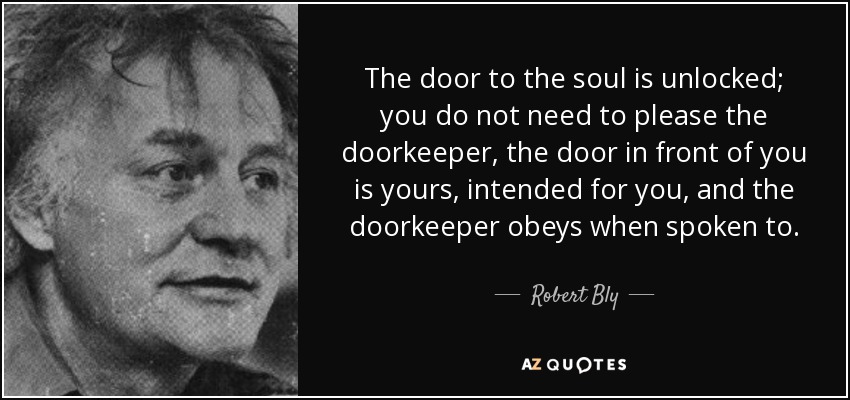 The door to the soul is unlocked; you do not need to please the doorkeeper, the door in front of you is yours, intended for you, and the doorkeeper obeys when spoken to. - Robert Bly