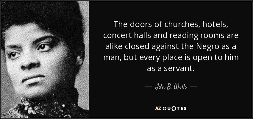 The doors of churches, hotels, concert halls and reading rooms are alike closed against the Negro as a man, but every place is open to him as a servant. - Ida B. Wells
