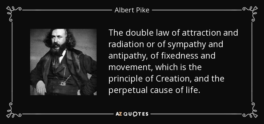 The double law of attraction and radiation or of sympathy and antipathy, of fixedness and movement, which is the principle of Creation, and the perpetual cause of life. - Albert Pike